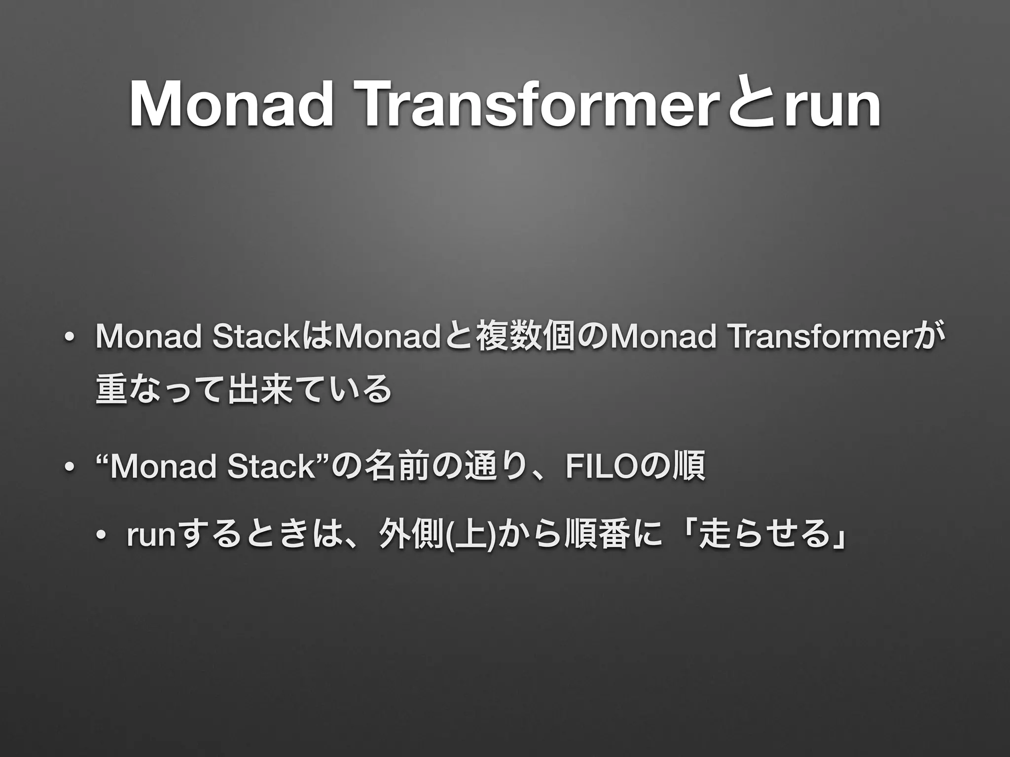 Monad Transformerとrun 
• Monad StackはMonadと複数個のMonad Transformerが 
重なって出来ている 
• “Monad Stack”の名前の通り、FILOの順 
• runするときは、外側(上)から順番に「走らせる」 
 