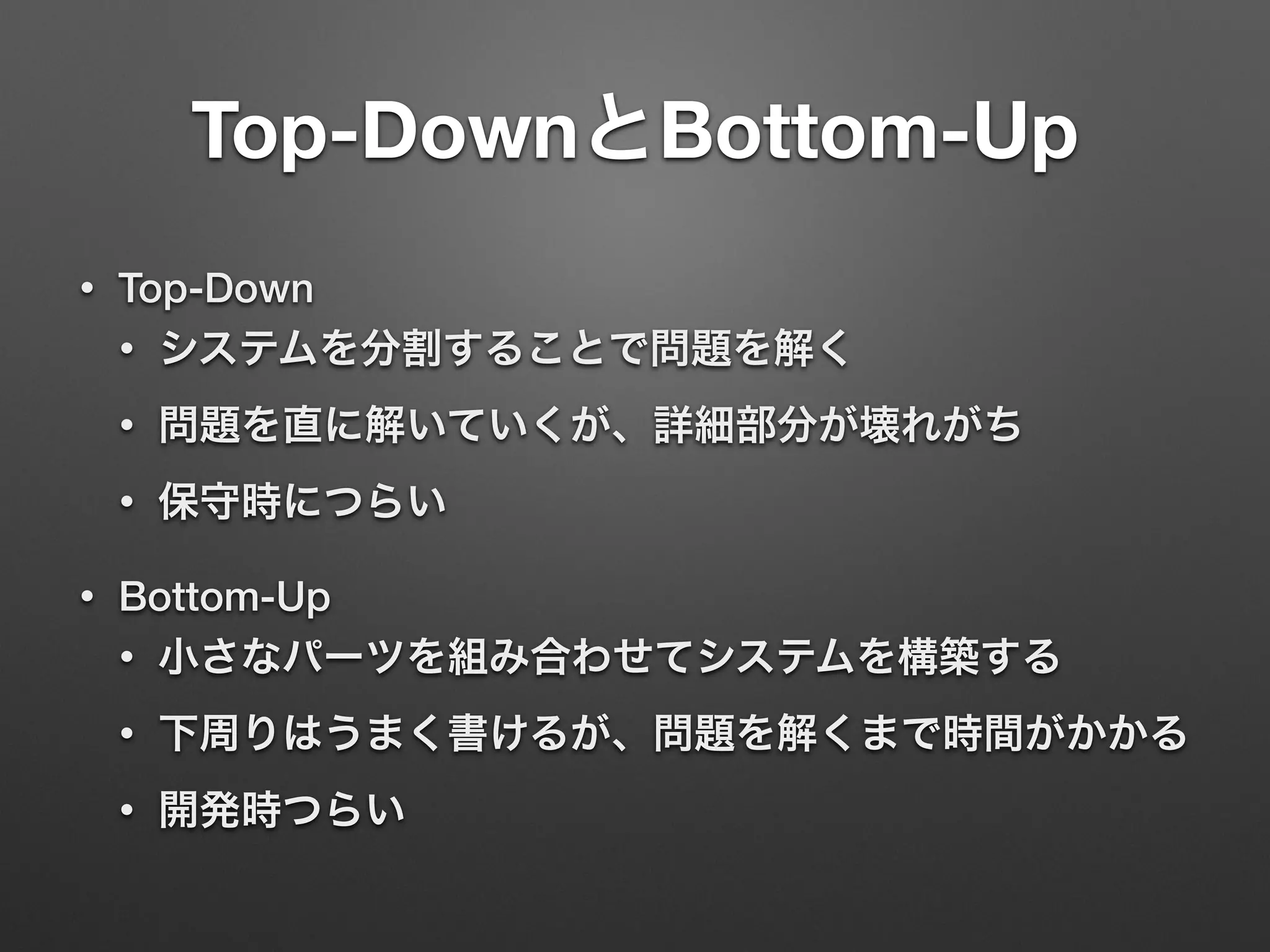 Top-DownとBottom-Up 
• Top-Down 
• システムを分割することで問題を解く 
• 問題を直に解いていくが、詳細部分が壊れがち 
• 保守時につらい 
• Bottom-Up 
• 小さなパーツを組み合わせてシステムを構築する 
• 下周りはうまく書けるが、問題を解くまで時間がかかる 
• 開発時つらい 
 