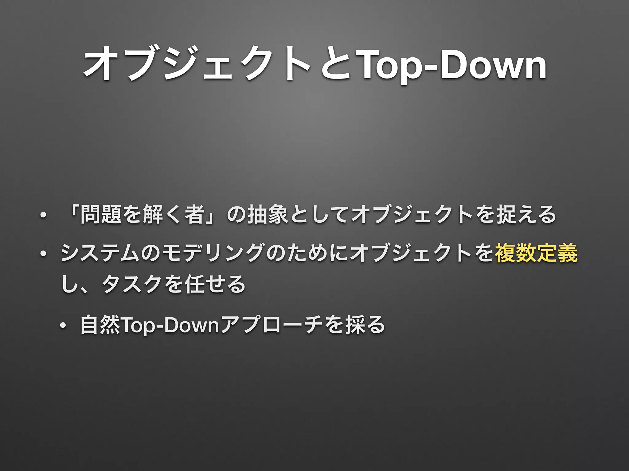 オブジェクトとTop-Down 
• 「問題を解く者」の抽象としてオブジェクトを捉える 
• システムのモデリングのためにオブジェクトを複数定義 
し、タスクを任せる 
• 自然Top-Downアプローチを採る 
 