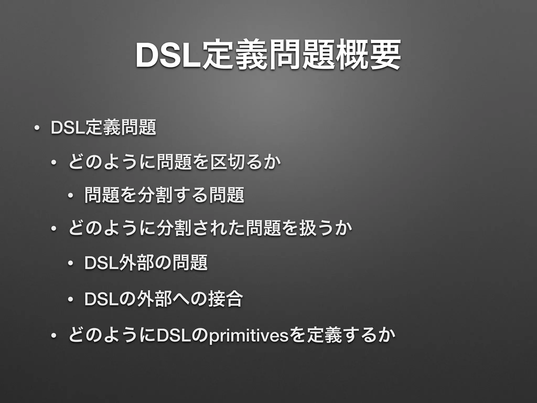 DSL定義問題概要 
• DSL定義問題 
• どのように問題を区切るか 
• 問題を分割する問題 
• どのように分割された問題を扱うか 
• DSL外部の問題 
• DSLの外部への接合 
• どのようにDSLのprimitivesを定義するか 
 