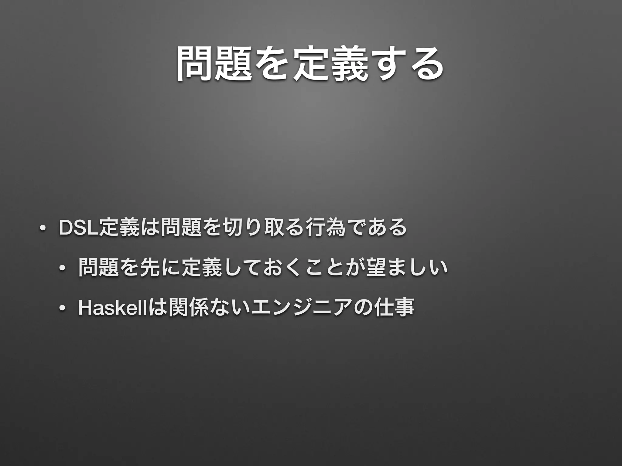 問題を定義する 
• DSL定義は問題を切り取る行為である 
• 問題を先に定義しておくことが望ましい 
• Haskellは関係ないエンジニアの仕事 
 
