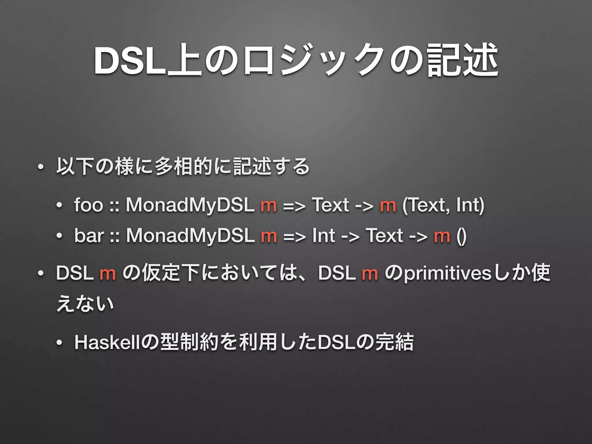 DSL上のロジックの記述 
• 以下の様に多相的に記述する 
• foo :: MonadMyDSL m => Text -> m (Text, Int) 
• bar :: MonadMyDSL m => Int -> Text -> m () 
• DSL m の仮定下においては、DSL m のprimitivesしか使 
えない 
• Haskellの型制約を利用したDSLの完結 
 