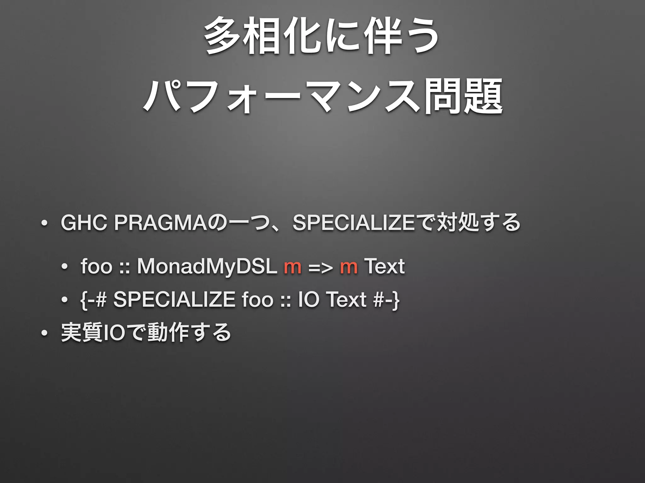 多相化に伴う 
パフォーマンス問題 
• GHC PRAGMAの一つ、SPECIALIZEで対処する 
• foo :: MonadMyDSL m => m Text 
• {-# SPECIALIZE foo :: IO Text #-} 
• 実質IOで動作する 
 