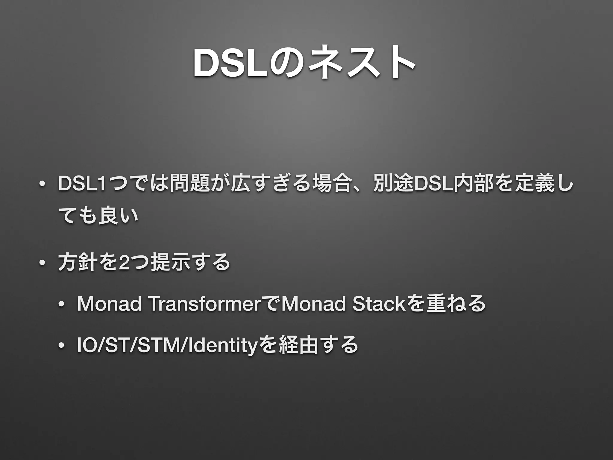 DSLのネスト 
• DSL1つでは問題が広すぎる場合、別途DSL内部を定義し 
ても良い 
• 方針を2つ提示する 
• Monad TransformerでMonad Stackを重ねる 
• IO/ST/STM/Identityを経由する 
 