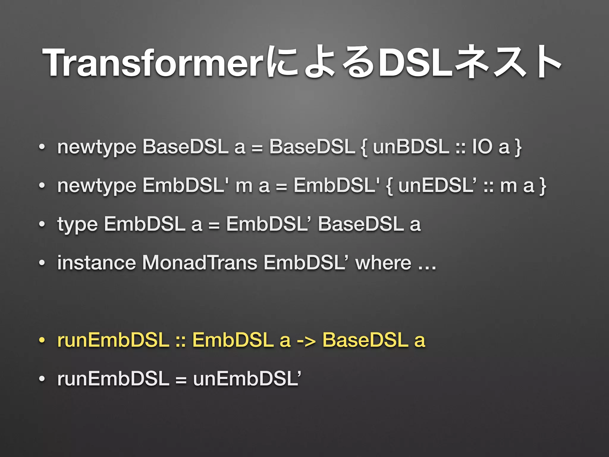 TransformerによるDSLネスト 
• newtype BaseDSL a = BaseDSL { unBDSL :: IO a } 
• newtype EmbDSL' m a = EmbDSL' { unEDSL’ :: m a } 
• type EmbDSL a = EmbDSL’ BaseDSL a 
• instance MonadTrans EmbDSL’ where … 
! 
• runEmbDSL :: EmbDSL a -> BaseDSL a 
• runEmbDSL = unEmbDSL’ 
 