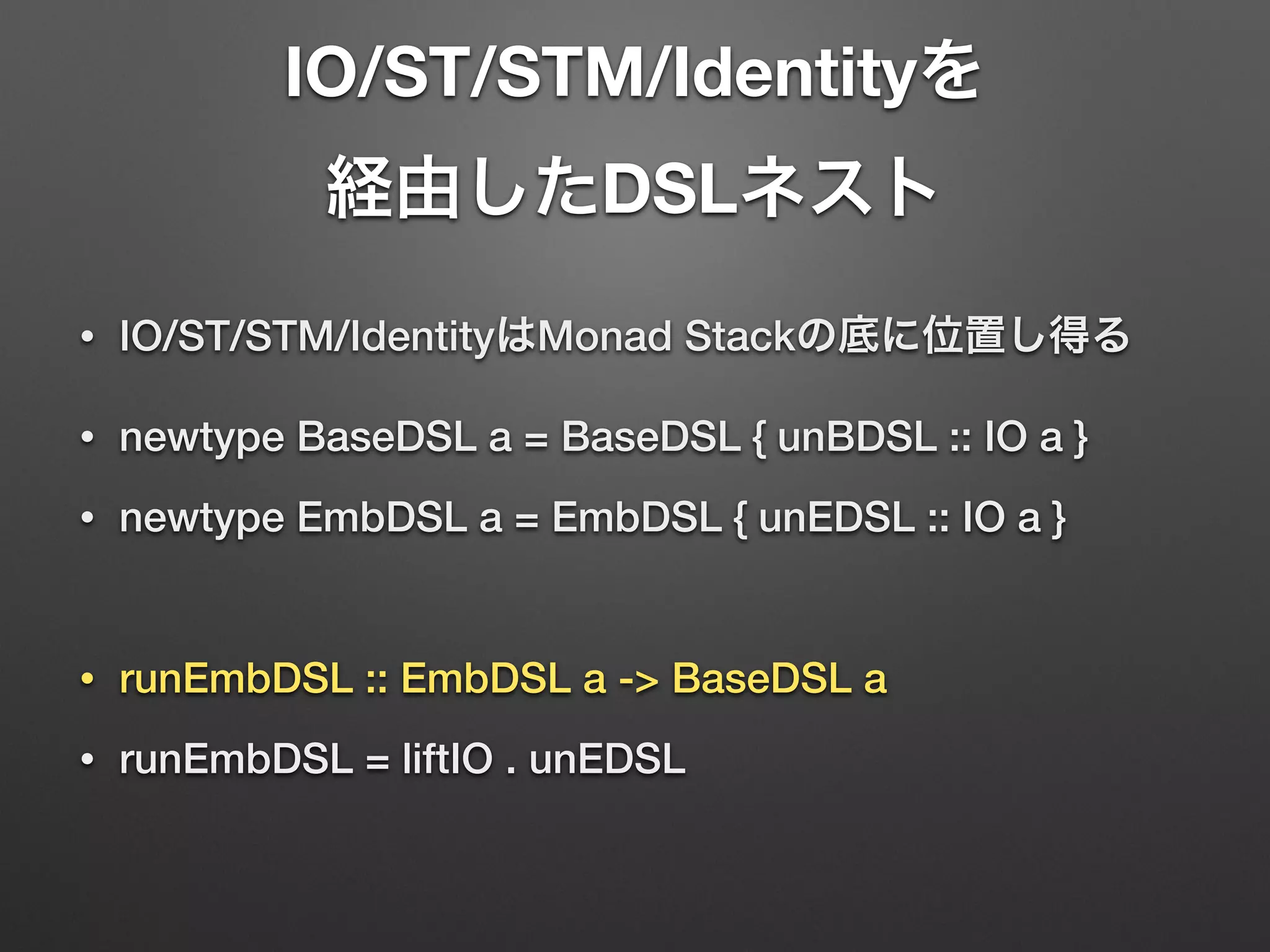 IO/ST/STM/Identityを 
経由したDSLネスト 
• IO/ST/STM/IdentityはMonad Stackの底に位置し得る 
• newtype BaseDSL a = BaseDSL { unBDSL :: IO a } 
• newtype EmbDSL a = EmbDSL { unEDSL :: IO a } 
! 
• runEmbDSL :: EmbDSL a -> BaseDSL a 
• runEmbDSL = liftIO . unEDSL 
 