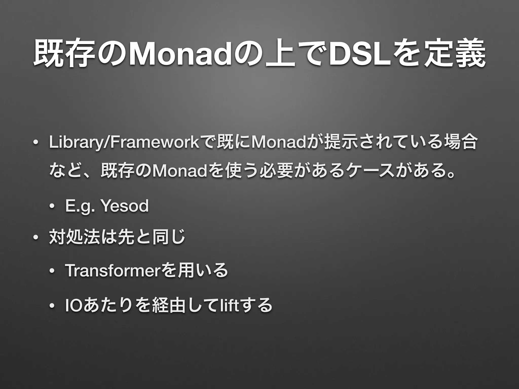 既存のMonadの上でDSLを定義 
• Library/Frameworkで既にMonadが提示されている場合 
など、既存のMonadを使う必要があるケースがある。 
• E.g. Yesod 
• 対処法は先と同じ 
• Transformerを用いる 
• IOあたりを経由してliftする 
 