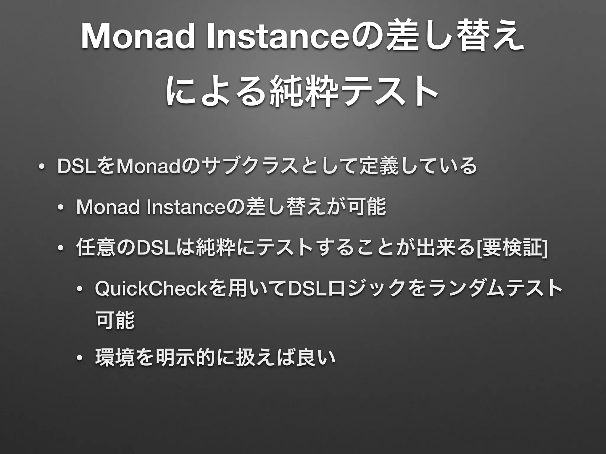 Monad Instanceの差し替え 
による純粋テスト 
• DSLをMonadのサブクラスとして定義している 
• Monad Instanceの差し替えが可能 
• 任意のDSLは純粋にテストすることが出来る[要検証] 
• QuickCheckを用いてDSLロジックをランダムテスト 
可能 
• 環境を明示的に扱えば良い 
 