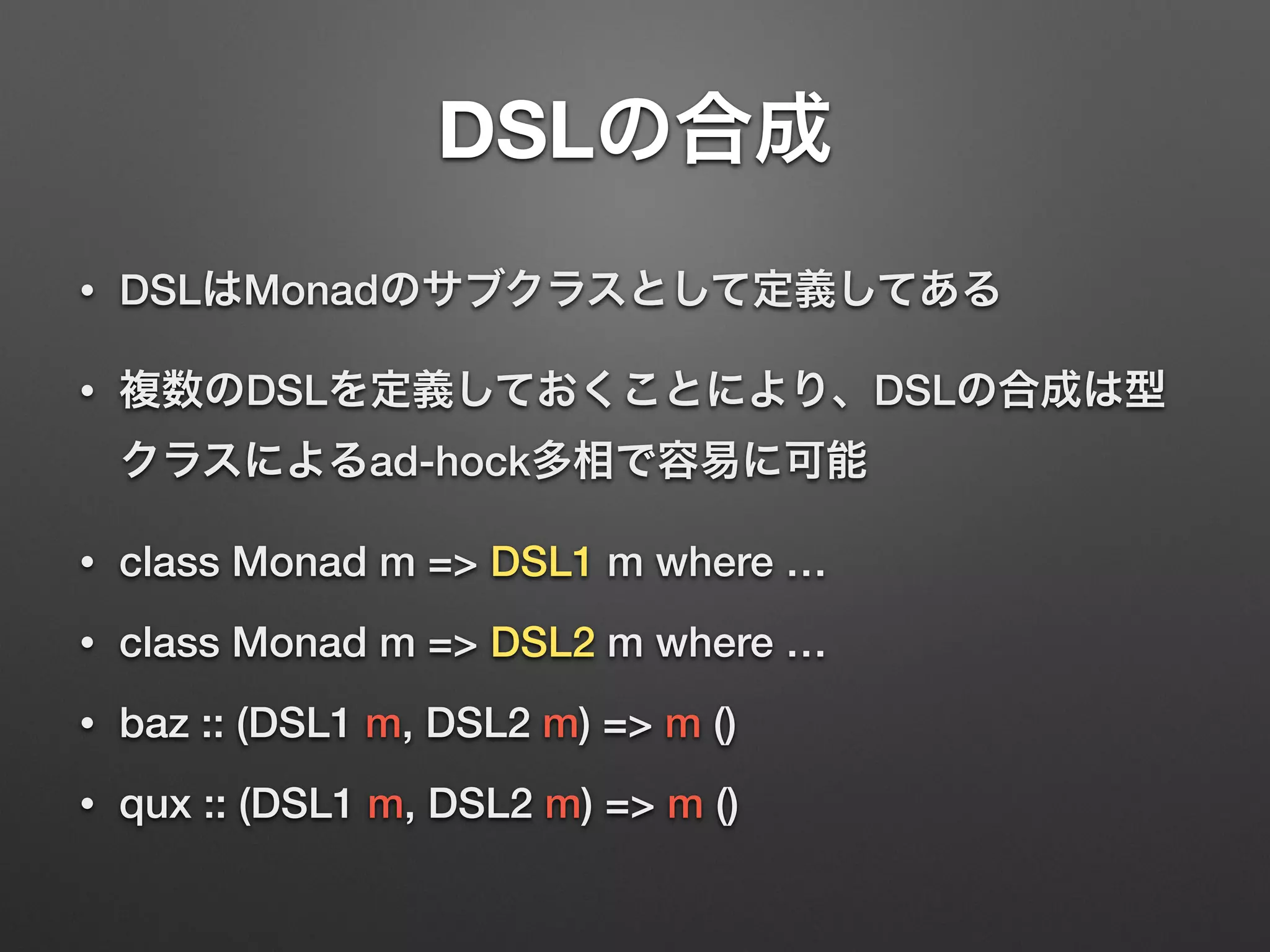 DSLの合成 
• DSLはMonadのサブクラスとして定義してある 
• 複数のDSLを定義しておくことにより、DSLの合成は型 
クラスによるad-hock多相で容易に可能 
• class Monad m => DSL1 m where … 
• class Monad m => DSL2 m where … 
• baz :: (DSL1 m, DSL2 m) => m () 
• qux :: (DSL1 m, DSL2 m) => m () 
 