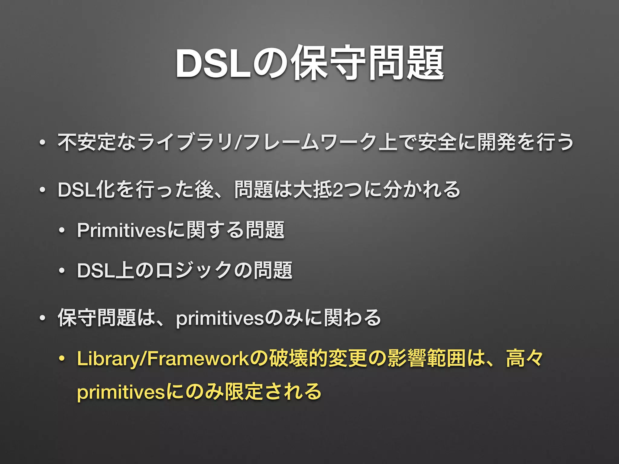 DSLの保守問題 
• 不安定なライブラリ/フレームワーク上で安全に開発を行う 
• DSL化を行った後、問題は大抵2つに分かれる 
• Primitivesに関する問題 
• DSL上のロジックの問題 
• 保守問題は、primitivesのみに関わる 
• Library/Frameworkの破壊的変更の影響範囲は、高々 
primitivesにのみ限定される 
 