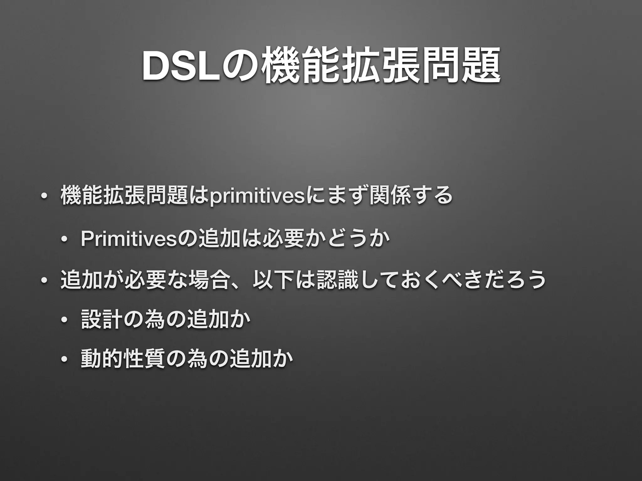DSLの機能拡張問題 
• 機能拡張問題はprimitivesにまず関係する 
• Primitivesの追加は必要かどうか 
• 追加が必要な場合、以下は認識しておくべきだろう 
• 設計の為の追加か 
• 動的性質の為の追加か 
 