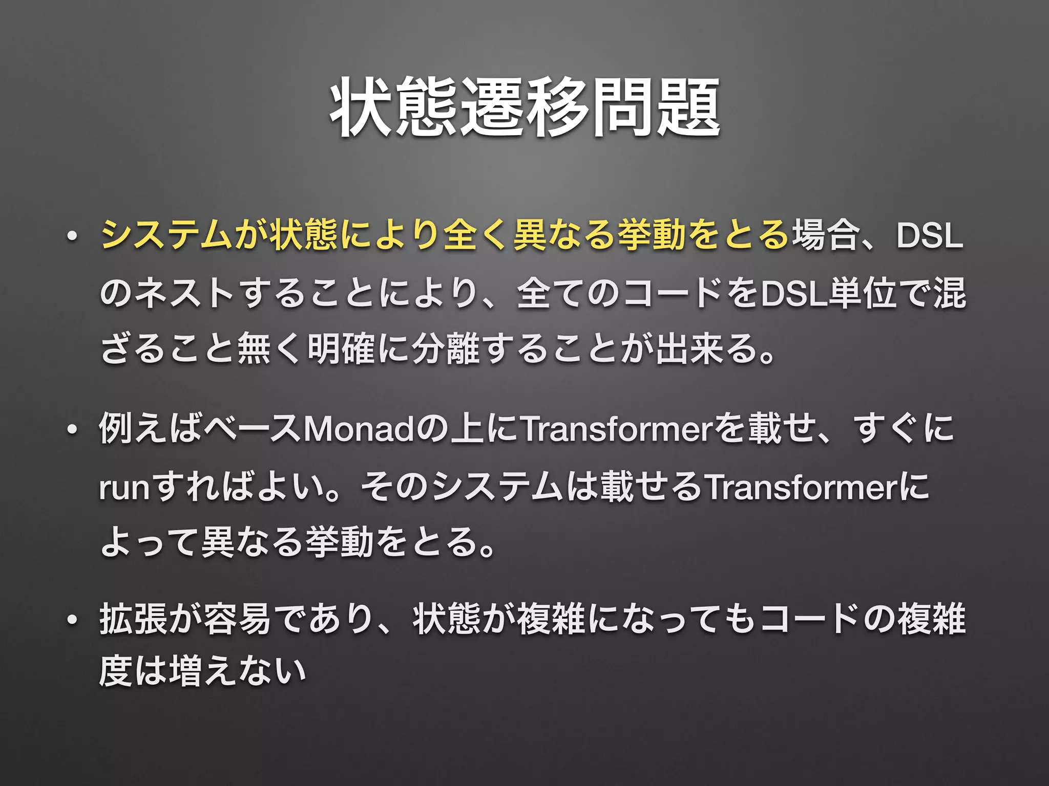 状態遷移問題 
• システムが状態により全く異なる挙動をとる場合、DSL 
のネストすることにより、全てのコードをDSL単位で混 
ざること無く明確に分離することが出来る。 
• 例えばベースMonadの上にTransformerを載せ、すぐに 
runすればよい。そのシステムは載せるTransformerに 
よって異なる挙動をとる。 
• 拡張が容易であり、状態が複雑になってもコードの複雑 
度は増えない 
 