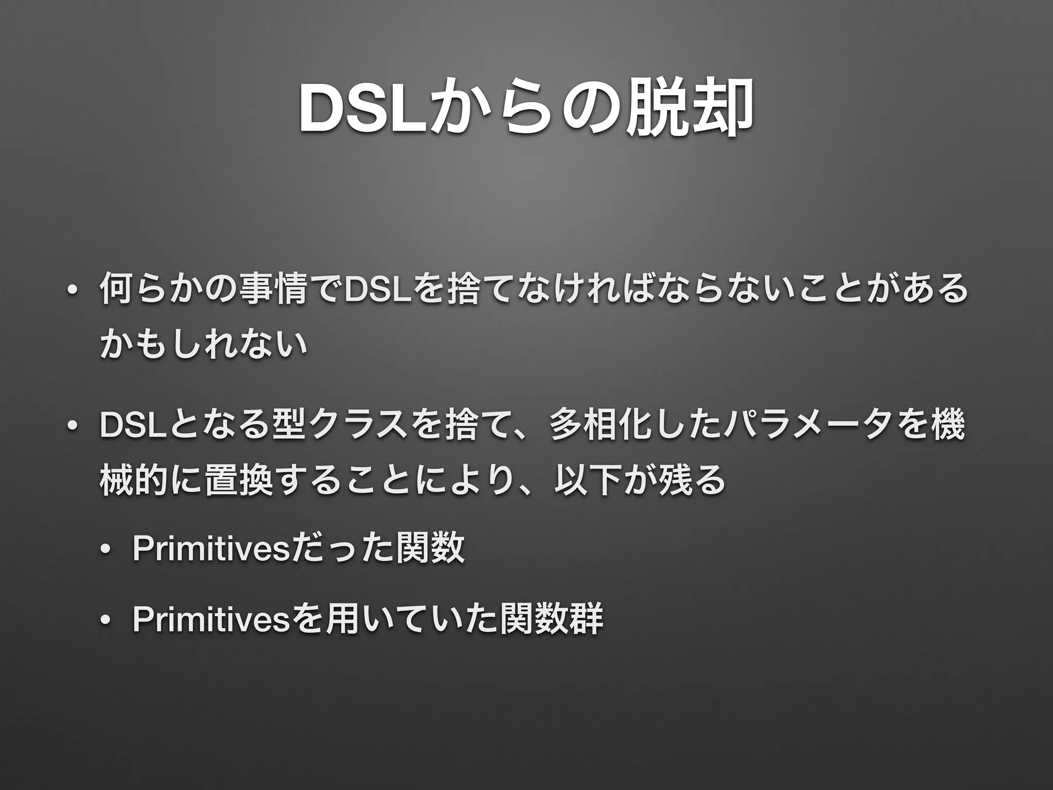 DSLからの脱却 
• 何らかの事情でDSLを捨てなければならないことがある 
かもしれない 
• DSLとなる型クラスを捨て、多相化したパラメータを機 
械的に置換することにより、以下が残る 
• Primitivesだった関数 
• Primitivesを用いていた関数群 
 