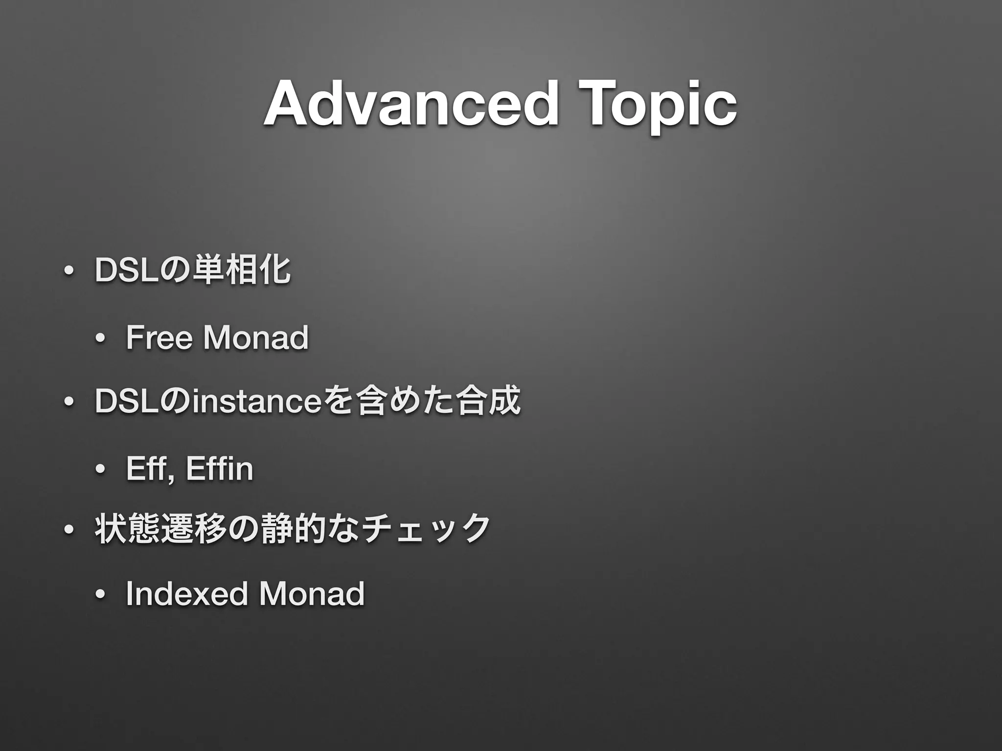 Advanced Topic 
• DSLの単相化 
• Free Monad 
• DSLのinstanceを含めた合成 
• Eff, Effin 
• 状態遷移の静的なチェック 
• Indexed Monad 
 