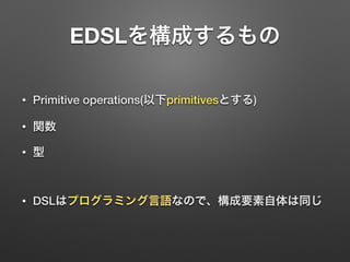 EDSLを構成するもの 
• Primitive operations(以下primitivesとする) 
• 関数 
• 型 
! 
• DSLはプログラミング言語なので、構成要素自体は同じ 
 