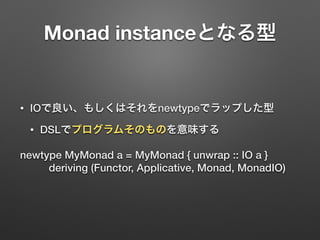 Monad instanceとなる型 
• IOで良い、もしくはそれをnewtypeでラップした型 
• DSLでプログラムそのものを意味する 
newtype MyMonad a = MyMonad { unwrap :: IO a } 
deriving (Functor, Applicative, Monad, MonadIO) 
 