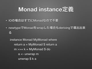 Monad instance定義 
• IOの場合はすでにMonadなので不要 
• newtypeでMonadをwrapした場合もderivingで導出出来 
る 
instance Monad MyMonad where 
return a = MyMonad $ return a 
m >>= k = MyMonad $ do 
a <- unwrap m 
unwrap $ k a 
 