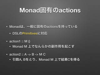 Monad固有のactions 
• Monadは、一般に固有のactionsを持っている 
• DSLのPrimitivesに対応 
• action1 :: M () 
• Monad M 上でなんらかの副作用を起こす 
• action2 :: A -> B -> M C 
• 引数A, Bをとり、Monad M 上で結果Cを得る 
 