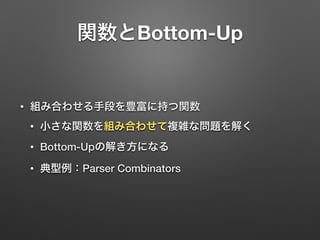 関数とBottom-Up 
• 組み合わせる手段を豊富に持つ関数 
• 小さな関数を組み合わせて複雑な問題を解く 
• Bottom-Upの解き方になる 
• 典型例：Parser Combinators 
 