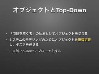 オブジェクトとTop-Down 
• 「問題を解く者」の抽象としてオブジェクトを捉える 
• システムのモデリングのためにオブジェクトを複数定義 
し、タスクを任せる 
• 自然Top-Downアプローチを採る 
 
