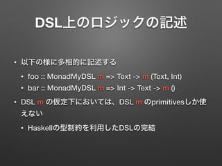 DSL上のロジックの記述 
• 以下の様に多相的に記述する 
• foo :: MonadMyDSL m => Text -> m (Text, Int) 
• bar :: MonadMyDSL m => Int -> Text -> m () 
• DSL m の仮定下においては、DSL m のprimitivesしか使 
えない 
• Haskellの型制約を利用したDSLの完結 
 