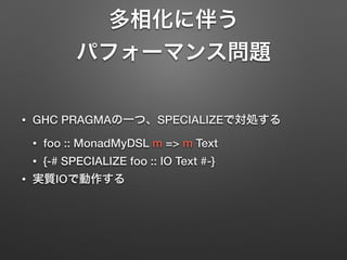 多相化に伴う 
パフォーマンス問題 
• GHC PRAGMAの一つ、SPECIALIZEで対処する 
• foo :: MonadMyDSL m => m Text 
• {-# SPECIALIZE foo :: IO Text #-} 
• 実質IOで動作する 
 