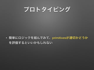 プロトタイピング 
• 簡単にロジックを組んでみて、primitivesが適切かどうか 
を評価するといいかもしれない 
 