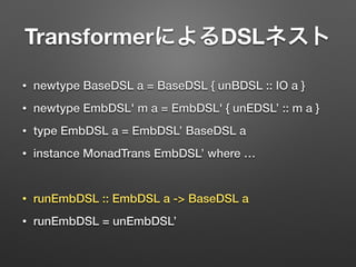 TransformerによるDSLネスト 
• newtype BaseDSL a = BaseDSL { unBDSL :: IO a } 
• newtype EmbDSL' m a = EmbDSL' { unEDSL’ :: m a } 
• type EmbDSL a = EmbDSL’ BaseDSL a 
• instance MonadTrans EmbDSL’ where … 
! 
• runEmbDSL :: EmbDSL a -> BaseDSL a 
• runEmbDSL = unEmbDSL’ 
 