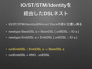 IO/ST/STM/Identityを 
経由したDSLネスト 
• IO/ST/STM/IdentityはMonad Stackの底に位置し得る 
• newtype BaseDSL a = BaseDSL { unBDSL :: IO a } 
• newtype EmbDSL a = EmbDSL { unEDSL :: IO a } 
! 
• runEmbDSL :: EmbDSL a -> BaseDSL a 
• runEmbDSL = liftIO . unEDSL 
 