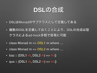 DSLの合成 
• DSLはMonadのサブクラスとして定義してある 
• 複数のDSLを定義しておくことにより、DSLの合成は型 
クラスによるad-hock多相で容易に可能 
• class Monad m => DSL1 m where … 
• class Monad m => DSL2 m where … 
• baz :: (DSL1 m, DSL2 m) => m () 
• qux :: (DSL1 m, DSL2 m) => m () 
 