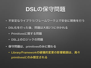 DSLの保守問題 
• 不安定なライブラリ/フレームワーク上で安全に開発を行う 
• DSL化を行った後、問題は大抵2つに分かれる 
• Primitivesに関する問題 
• DSL上のロジックの問題 
• 保守問題は、primitivesのみに関わる 
• Library/Frameworkの破壊的変更の影響範囲は、高々 
primitivesにのみ限定される 
 