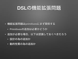 DSLの機能拡張問題 
• 機能拡張問題はprimitivesにまず関係する 
• Primitivesの追加は必要かどうか 
• 追加が必要な場合、以下は認識しておくべきだろう 
• 設計の為の追加か 
• 動的性質の為の追加か 
 