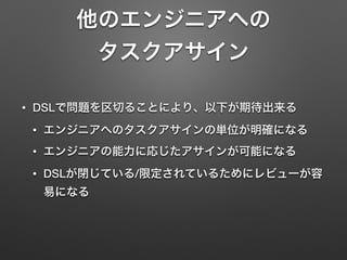 他のエンジニアへの 
タスクアサイン 
• DSLで問題を区切ることにより、以下が期待出来る 
• エンジニアへのタスクアサインの単位が明確になる 
• エンジニアの能力に応じたアサインが可能になる 
• DSLが閉じている/限定されているためにレビューが容 
易になる 
 