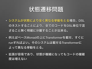 状態遷移問題 
• システムが状態により全く異なる挙動をとる場合、DSL 
のネストすることにより、全てのコードをDSL単位で混 
ざること無く明確に分離することが出来る。 
• 例えばベースMonadの上にTransformerを載せ、すぐに 
runすればよい。そのシステムは載せるTransformerに 
よって異なる挙動をとる。 
• 拡張が容易であり、状態が複雑になってもコードの複雑 
度は増えない 
 