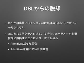 DSLからの脱却 
• 何らかの事情でDSLを捨てなければならないことがある 
かもしれない 
• DSLとなる型クラスを捨て、多相化したパラメータを機 
械的に置換することにより、以下が残る 
• Primitivesだった関数 
• Primitivesを用いていた関数群 
 