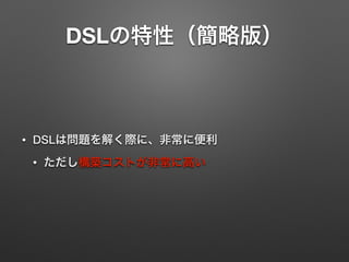 DSLの特性（簡略版） 
• DSLは問題を解く際に、非常に便利 
• ただし構築コストが非常に高い 
 