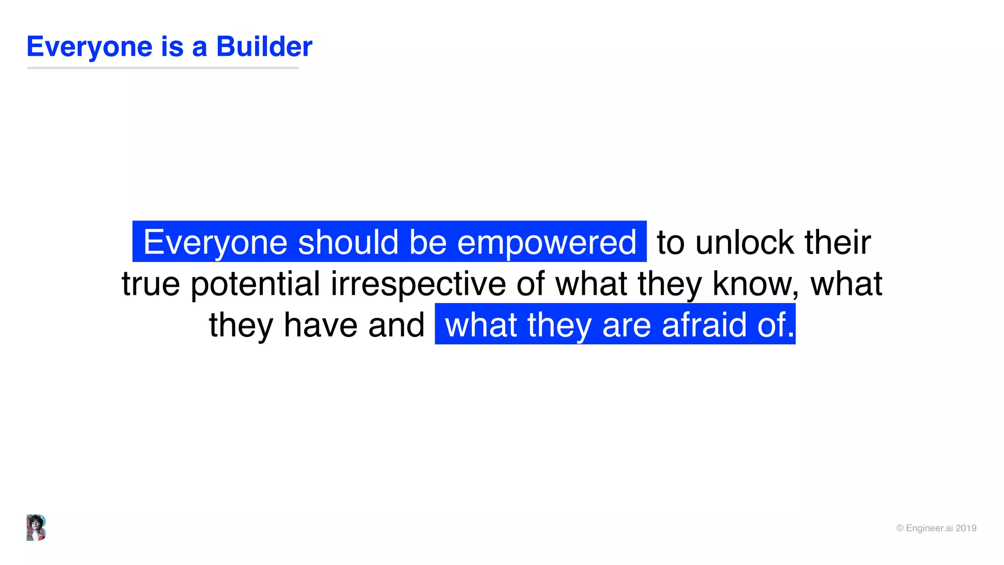 © Engineer.ai 2019
Everyone is a Builder
Everyone should be empowered to unlock their
true potential irrespective of what they know, what
they have and what they are afraid of.
 