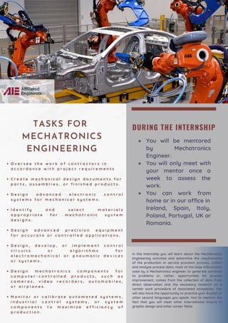 DURING THE INTERNSHIP
You will be mentored
by Mechatronics
Engineer.
You will only meet with
your mentor once a
week to assess the
work.
You can work from
home or in our office in
Ireland, Spain, Italy,
Poland, Portugal, UK or
Romania.
O v e r s e e t h e w o r k o f c o n t r a c t o r s i n
a c c o r d a n c e w i t h p r o j e c t r e q u i r e m e n t s
C r e a t e m e c h a n i c a l d e s i g n d o c u m e n t s f o r
p a r t s , a s s e m b l i e s , o r f i n i s h e d p r o d u c t s .
D e s i g n a d v a n c e d e l e c t r o n i c c o n t r o l
s y s t e m s f o r m e c h a n i c a l s y s t e m s .
I d e n t i f y a n d s e l e c t m a t e r i a l s
a p p r o p r i a t e f o r m e c h a t r o n i c s y s t e m
d e s i g n s .
D e s i g n a d v a n c e d p r e c i s i o n e q u i p m e n t
f o r a c c u r a t e o r c o n t r o l l e d a p p l i c a t i o n s .
D e s i g n , d e v e l o p , o r i m p l e m e n t c o n t r o l
c i r c u i t s o r a l g o r i t h m s f o r
e l e c t r o m e c h a n i c a l o r p n e u m a t i c d e v i c e s
o r s y s t e m s .
D e s i g n m e c h a t r o n i c s c o m p o n e n t s f o r
c o m p u t e r - c o n t r o l l e d p r o d u c t s , s u c h a s
c a m e r a s , v i d e o r e c o r d e r s , a u t o m o b i l e s ,
o r a i r p l a n e s .
M o n i t o r o r c a l i b r a t e a u t o m a t e d s y s t e m s ,
i n d u s t r i a l c o n t r o l s y s t e m s , o r s y s t e m
c o m p o n e n t s t o m a x i m i z e e f f i c i e n c y o f
p r o d u c t i o n .
·
In this internship you will learn about the Mechatronics
Engineering activities and determine the requirements
of the production or service provision process, collect
and analyze process data, most of the base information
used by a Mechatronics engineer to generate solutions
to problems or, rather, opportunities for process
improvement, comes from the collection of data from
direct observation and the necessary research on a
certain work procedure of associated companies. You
will also have the opportunity to practice your English or
other second languages you speak. Not to mention the
fact that you will meet other international interns in
graphic design and other career fields
TASKS FOR
MECHATRONICS
ENGINEERING
 