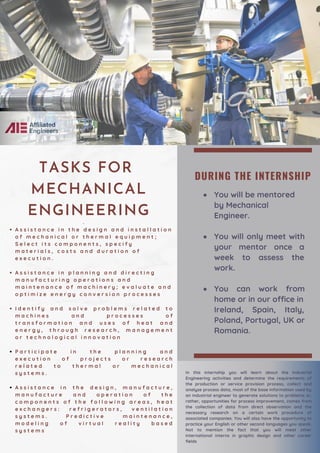DURING THE INTERNSHIP
You will be mentored
by Mechanical
Engineer.
You will only meet with
your mentor once a
week to assess the
work.
You can work from
home or in our office in
Ireland, Spain, Italy,
Poland, Portugal, UK or
Romania.
A s s i s t a n c e i n t h e d e s i g n a n d i n s t a l l a t i o n
o f m e c h a n i c a l o r t h e r m a l e q u i p m e n t ;
S e l e c t i t s c o m p o n e n t s , s p e c i f y
m a t e r i a l s , c o s t s a n d d u r a t i o n o f
e x e c u t i o n .
A s s i s t a n c e i n p l a n n i n g a n d d i r e c t i n g
m a n u f a c t u r i n g o p e r a t i o n s a n d
m a i n t e n a n c e o f m a c h i n e r y ; e v a l u a t e a n d
o p t i m i z e e n e r g y c o n v e r s i o n p r o c e s s e s
I d e n t i f y a n d s o l v e p r o b l e m s r e l a t e d t o
m a c h i n e s a n d p r o c e s s e s o f
t r a n s f o r m a t i o n a n d u s e s o f h e a t a n d
e n e r g y , t h r o u g h r e s e a r c h , m a n a g e m e n t
o r t e c h n o l o g i c a l i n n o v a t i o n
P a r t i c i p a t e i n t h e p l a n n i n g a n d
e x e c u t i o n o f p r o j e c t s o r r e s e a r c h
r e l a t e d t o t h e r m a l o r m e c h a n i c a l
s y s t e m s .
A s s i s t a n c e i n t h e d e s i g n , m a n u f a c t u r e ,
m a n u f a c t u r e a n d o p e r a t i o n o f t h e
c o m p o n e n t s o f t h e f o l l o w i n g a r e a s , h e a t
e x c h a n g e r s : r e f r i g e r a t o r s , v e n t i l a t i o n
s y s t e m s . P r e d i c t i v e m a i n t e n a n c e ,
m o d e l i n g o f v i r t u a l r e a l i t y b a s e d
s y s t e m s
·
TASKS FOR
MECHANICAL
ENGINEERING
In this internship you will learn about the Industrial
Engineering activities and determine the requirements of
the production or service provision process, collect and
analyze process data, most of the base information used by
an industrial engineer to generate solutions to problems or,
rather, opportunities for process improvement, comes from
the collection of data from direct observation and the
necessary research on a certain work procedure of
associated companies. You will also have the opportunity to
practice your English or other second languages you speak.
Not to mention the fact that you will meet other
international interns in graphic design and other career
fields
 