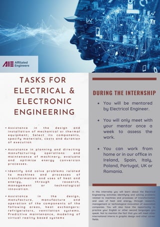 DURING THE INTERNSHIP
You will be mentored
by Electrical Engineer.
You will only meet with
your mentor once a
week to assess the
work.
You can work from
home or in our office in
Ireland, Spain, Italy,
Poland, Portugal, UK or
Romania.
A s s i s t a n c e i n t h e d e s i g n a n d
i n s t a l l a t i o n o f m e c h a n i c a l o r t h e r m a l
e q u i p m e n t ; S e l e c t i t s c o m p o n e n t s ,
s p e c i f y m a t e r i a l s , c o s t s a n d d u r a t i o n
o f e x e c u t i o n
A s s i s t a n c e i n p l a n n i n g a n d d i r e c t i n g
m a n u f a c t u r i n g o p e r a t i o n s a n d
m a i n t e n a n c e o f m a c h i n e r y ; e v a l u a t e
a n d o p t i m i z e e n e r g y c o n v e r s i o n
p r o c e s s e s .
I d e n t i f y a n d s o l v e p r o b l e m s r e l a t e d
t o m a c h i n e s a n d p r o c e s s e s o f
t r a n s f o r m a t i o n a n d u s e s o f h e a t a n d
e n e r g y , t h r o u g h r e s e a r c h ,
m a n a g e m e n t o r t e c h n o l o g i c a l
i n n o v a t i o n .
A s s i s t a n c e i n t h e d e s i g n ,
m a n u f a c t u r e , m a n u f a c t u r e a n d
o p e r a t i o n o f t h e c o m p o n e n t s o f t h e
f o l l o w i n g a r e a s , h e a t e x c h a n g e r s :
r e f r i g e r a t o r s , v e n t i l a t i o n s y s t e m s .
P r e d i c t i v e m a i n t e n a n c e , m o d e l i n g o f
v i r t u a l r e a l i t y b a s e d s y s t e m s
·
TASKS FOR
ELECTRICAL &
ELECTRONIC
ENGINEERING
In this internship you will learn about the Electrical
Engineering activities identifying and solving problems
related to machines and processes of transformation
and uses of heat and energy, through research,
management or technological innovation of associated
companies. You will also have the opportunity to
practice your English or other second languages you
speak. Not to mention the fact that you will meet other
international interns in graphic design and other career
fields.
 