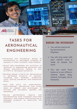 DURING THE INTERNSHIP
You will be mentored
by Aeronautical
Engineer.
You will only meet with
your mentor once a
week to assess the
work.
You can work from
home or in our office in
Ireland, Spain, Italy,
Poland, Portugal, UK or
Romania.
F o r m u l a t e t h e c o n c e p t u a l d e s i g n o f
a e r o n a u t i c a l o r a e r o s p a c e p r o d u c t s o r
s y s t e m s t o m e e t c u s t o m e r r e q u i r e m e n t s .
D i r e c t a n d c o o r d i n a t e t h e a c t i v i t i e s o f
t e c h n i c a l o r e n g i n e e r i n g p e r s o n n e l w h o
d e s i g n , m a n u f a c t u r e , m o d i f y o r t e s t
a i r c r a f t o r a e r o s p a c e p r o d u c t s .
D e v e l o p d e s i g n c r i t e r i a f o r a e r o n a u t i c a l
o r a e r o s p a c e p r o d u c t s o r s y s t e m s ,
i n c l u d i n g t e s t m e t h o d s , p r o d u c t i o n
c o s t s , q u a l i t y s t a n d a r d s , a n d c o m p l e t i o n
d a t e s .
P l a n a n d c a r r y o u t e x p e r i m e n t a l ,
e n v i r o n m e n t a l , o p e r a t i o n a l a n d s t r e s s
t e s t s o n m o d e l s a n d p r o t o t y p e s o f
a i r c r a f t a n d a e r o s p a c e s y s t e m s a n d
e q u i p m e n t .
R e v i e w p e r f o r m a n c e r e p o r t s a n d
d o c u m e n t a t i o n f r o m c u s t o m e r s a n d f i e l d
e n g i n e e r s , a n d i n s p e c t m a l f u n c t i o n i n g o r
d a m a g e d p r o d u c t s t o d e t e r m i n e t h e
p r o b l e m .
·
TASKS FOR
AERONAUTICAL
ENGINEERING
In this internship you will learn about the Aeronautical
Engineering activities and determine the requirements
of the production or service provision process, collect
and analyze process data. Assist in the coordination of
the activities of the technical or engineering personnel
that designs, manufactures, modifies or tests aircraft or
aerospace products of associated companies. You will
also have the opportunity to practice your English or
other second languages you speak. Not to mention the
fact that you will meet other international interns in
graphic design and other professional fields.
 