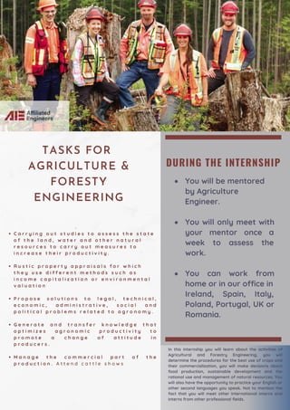 DURING THE INTERNSHIP
You will be mentored
by Agriculture
You will only meet with
your mentor once a
week to assess the
work.
You can work from
home or in our office in
Engineer.
Ireland, Spain, Italy,
Poland, Portugal, UK or
Romania.
C a r r y i n g o u t s t u d i e s t o a s s e s s t h e s t a t e
o f t h e l a n d , w a t e r a n d o t h e r n a t u r a l
r e s o u r c e s t o c a r r y o u t m e a s u r e s t o
i n c r e a s e t h e i r p r o d u c t i v i t y .
R u s t i c p r o p e r t y a p p r a i s a l s f o r w h i c h
t h e y u s e d i f f e r e n t m e t h o d s s u c h a s
i n c o m e c a p i t a l i z a t i o n o r e n v i r o n m e n t a l
v a l u a t i o n
P r o p o s e s o l u t i o n s t o l e g a l , t e c h n i c a l ,
e c o n o m i c , a d m i n i s t r a t i v e , s o c i a l a n d
p o l i t i c a l p r o b l e m s r e l a t e d t o a g r o n o m y .
G e n e r a t e a n d t r a n s f e r k n o w l e d g e t h a t
o p t i m i z e s a g r o n o m i c p r o d u c t i v i t y t o
p r o m o t e a c h a n g e o f a t t i t u d e i n
p r o d u c e r s .
M a n a g e t h e c o m m e r c i a l p a r t o f t h e
p r o d u c t i o n . A t t e n d c a t t l e s h o w s
·
TASKS FOR
AGRICULTURE &
FORESTY
ENGINEERING
In this internship you will learn about the activities of
Agricultural and Forestry Engineering, you will
determine the procedures for the best use of crops and
their commercialization, you will make decisions about
food production, sustainable development and the
rational use and management of natural resources. You
will also have the opportunity to practice your English or
other second languages you speak. Not to mention the
fact that you will meet other international interns and
interns from other professional fields.
 