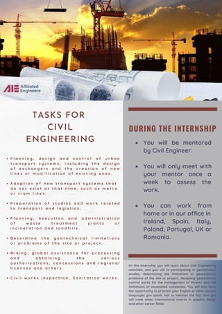 DURING THE INTERNSHIP
You will be mentored
by Civil Engineer.
You will only meet with
your mentor once a
week to assess the
work.
You can work from
home or in our office in
Ireland, Spain, Italy,
Poland, Portugal, UK or
Romania.
P l a n n i n g , d e s i g n a n d c o n t r o l o f u r b a n
t r a n s p o r t s y s t e m s , i n c l u d i n g t h e d e s i g n
o f e x c h a n g e r s a n d t h e c r e a t i o n o f n e w
l i n e s o r m o d i f i c a t i o n o f e x i s t i n g o n e s .
A d o p t i o n o f n e w t r a n s p o r t s y s t e m s t h a t
d o n o t e x i s t a t t h a t t i m e , s u c h a s m e t r o
o r t r a m l i n e s .
P r e p a r a t i o n o f s t u d i e s a n d w o r k r e l a t e d
t o t r a n s p o r t a n d l o g i s t i c s .
P l a n n i n g , e x e c u t i o n a n d a d m i n i s t r a t i o n
o f w a s t e t r e a t m e n t p l a n t s o r
i n c i n e r a t i o n a n d l a n d f i l l s .
D e t e r m i n e t h e g e o t e c h n i c a l l i m i t a t i o n s
o r p r o b l e m s o f t h e s i t e o r p r o j e c t .
M i n i n g , g l o b a l a s s i s t a n c e f o r p r o c e s s i n g
a n d o b t a i n i n g t h e v a r i o u s
a u t h o r i z a t i o n s , c o n c e s s i o n s a n d r e g i o n a l
l i c e n s e s a n d o t h e r s .
C i v i l w o r k s i n s p e c t i o n , S a n i t a t i o n w o r k s .
·
IIn this internship you will learn about Civil Engineering
activities, and you will to participating in geotechnical
studies, determining the limitations or geotechnical
problems of the site or project, designing geotechnical
control works for the management of threats and risk
limitations of associated companies. You will also have
the opportunity to practice your English or other second
languages you speak. Not to mention the fact that you
will meet other international interns in graphic design
and other career fields
TASKS FOR
CIVIL
ENGINEERING
 