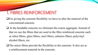 1. FIBRES REINFORCEMENT
For giving the concrete flexibility we have to alter the material of the
conventional concrete.
 In the bendable concrete we eliminate the coarse aggregate. Instead of
that we use the fibres that are used in the fibre reinforced concrete such
as silica fibres, glass fibres, steel fibres, asbestos fibers, polyvinyl
alcohol fibers, etc.
The micro fibres provide the flexibility to the concrete. It also act as
a reinforcement material in the concrete.
 