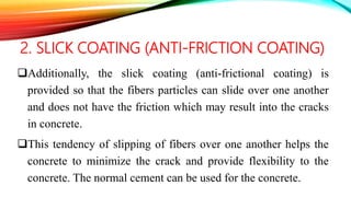 2. SLICK COATING (ANTI-FRICTION COATING)
Additionally, the slick coating (anti-frictional coating) is
provided so that the fibers particles can slide over one another
and does not have the friction which may result into the cracks
in concrete.
This tendency of slipping of fibers over one another helps the
concrete to minimize the crack and provide flexibility to the
concrete. The normal cement can be used for the concrete.
 