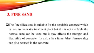 3. FINE SAND
The fine silica sand is suitable for the bendable concrete which
is used in the water treatment plant but if it is not available the
normal sand can be used but it may effects the strength and
flexibility of concrete. fly ash, silica fume, blast furnace slag
can also be used in the concrete.
 