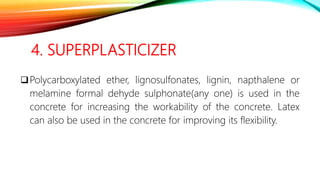4. SUPERPLASTICIZER
Polycarboxylated ether, lignosulfonates, lignin, napthalene or
melamine formal dehyde sulphonate(any one) is used in the
concrete for increasing the workability of the concrete. Latex
can also be used in the concrete for improving its flexibility.
 