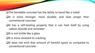 The bendable concrete has the ability to bend like a metal
It is more stronger, more durable, and lasts longer than
conventional concrete
It has a self-healing property that it can heal itself by using
carbon dioxide and rainwater
It is not brittle like a glass
It is more resistant to cracking
It does not emit that amount of harmful gases as compared to
conventional concrete.
 