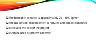The bendable concrete is approximately 20 - 40% lighter
The use of steel reinforcement is reduces and can be eliminated
It reduces the cost of the project
It can be used as precast concrete.
 