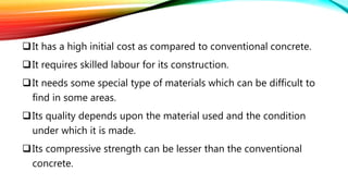 It has a high initial cost as compared to conventional concrete.
It requires skilled labour for its construction.
It needs some special type of materials which can be difficult to
find in some areas.
Its quality depends upon the material used and the condition
under which it is made.
Its compressive strength can be lesser than the conventional
concrete.
 